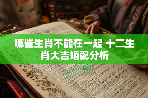 哪些生肖不能在一起 十二生肖大吉婚配分析