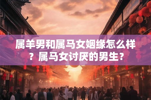 属羊男和属马女姻缘怎么样？属马女讨厌的男生？