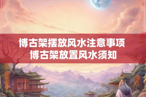 博古架摆放风水注意事项 博古架放置风水须知 博古架摆放风水注意事项 博古架放置风水须知