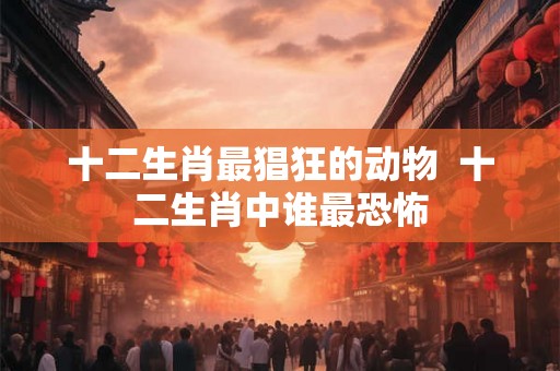 十二生肖最猖狂的动物 十二生肖中谁最恐怖 十二生肖最猖狂的动物 十二生肖中谁最恐怖
