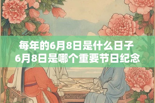 每年的6月8日是什么日子 6月8日是哪个重要节日纪念日 每年的6月8日是什么日子 6月8日是哪个重要节日纪念日