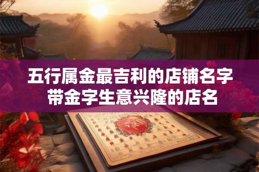 五行属金最吉利的店铺名字 带金字生意兴隆的店名 五行属金最吉利的店铺名字 带金字生意兴隆的店名