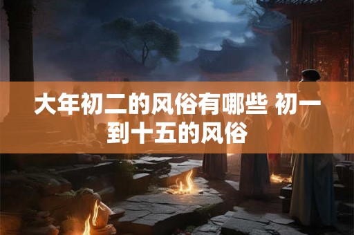 大年初二的风俗有哪些 初一到十五的风俗 大年初二的风俗有哪些 初一到十五的风俗