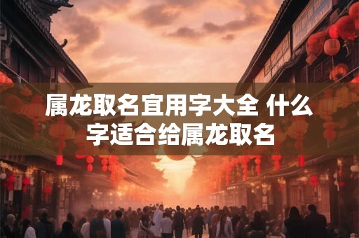 属龙取名宜用字大全 什么字适合给属龙取名 属龙取名宜用字大全 什么字适合给属龙取名