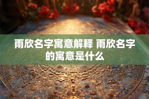 雨欣名字寓意解释 雨欣名字的寓意是什么