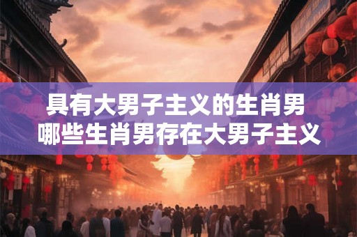 具有大男子主义的生肖男 哪些生肖男存在大男子主义倾向