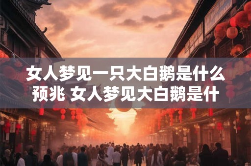 女人梦见一只大白鹅是什么预兆 女人梦见大白鹅是什么意思