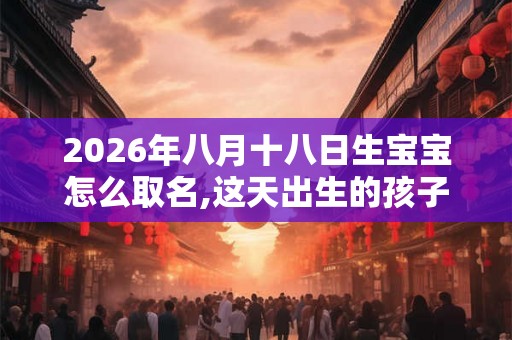 2026年八月十八日生宝宝怎么取名,这天出生的孩子命好吗？