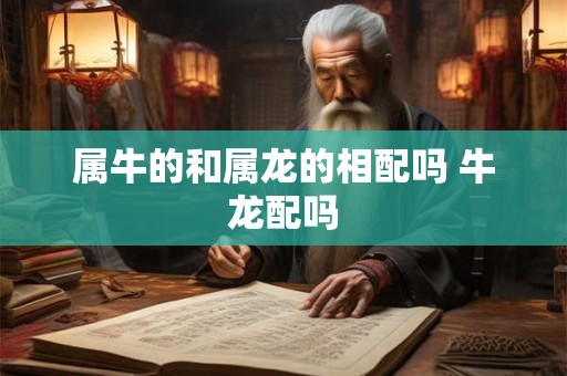 属牛的和属龙的相配吗 牛龙配吗