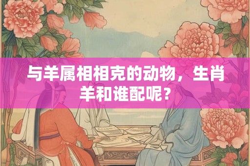 与羊属相相克的动物，生肖羊和谁配呢？