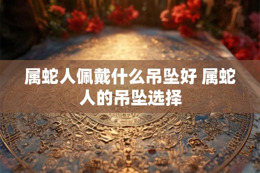 属蛇人佩戴什么吊坠好 属蛇人的吊坠选择
