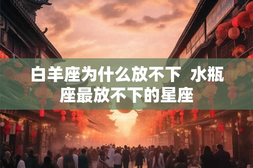 白羊座为什么放不下  水瓶座最放不下的星座
