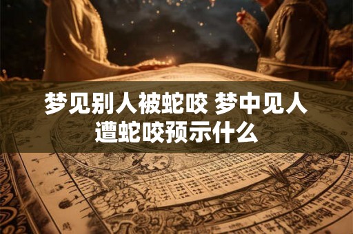 梦见别人被蛇咬 梦中见人遭蛇咬预示什么