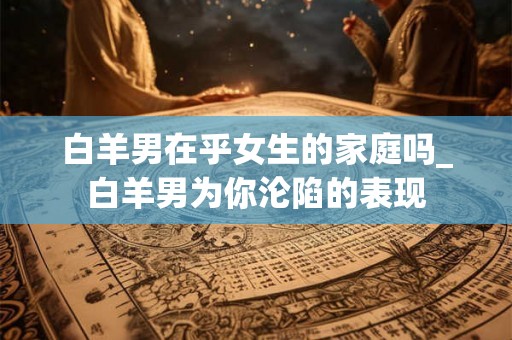 白羊男在乎女生的家庭吗_白羊男为你沦陷的表现