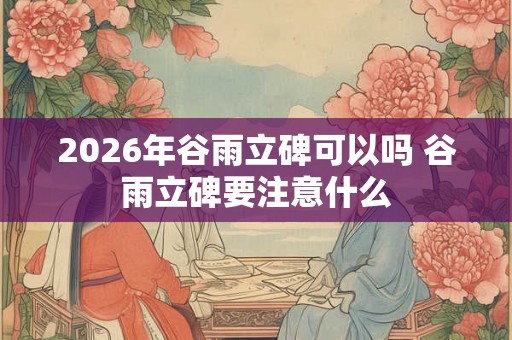 2026年谷雨立碑可以吗 谷雨立碑要注意什么