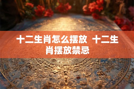 十二生肖怎么摆放  十二生肖摆放禁忌