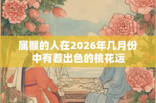 属猴的人在2026年几月份中有着出色的桃花运