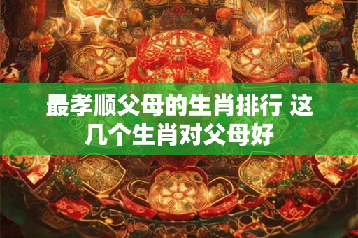 最孝顺父母的生肖排行 这几个生肖对父母好 最孝顺父母的生肖排行 这几个生肖对父母好