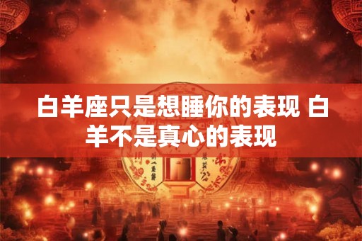 白羊座只是想睡你的表现 白羊不是真心的表现