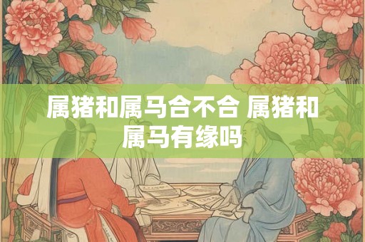 属猪和属马合不合 属猪和属马有缘吗