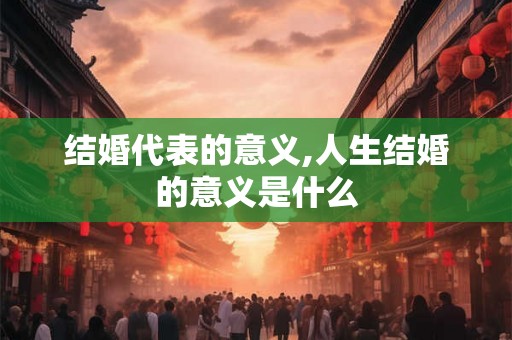 结婚代表的意义,人生结婚的意义是什么 结婚代表的意义,人生结婚的意义是什么