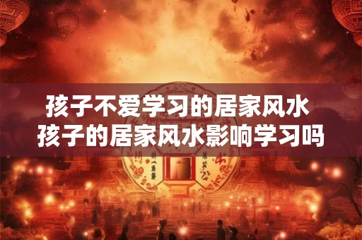 孩子不爱学习的居家风水 孩子的居家风水影响学习吗