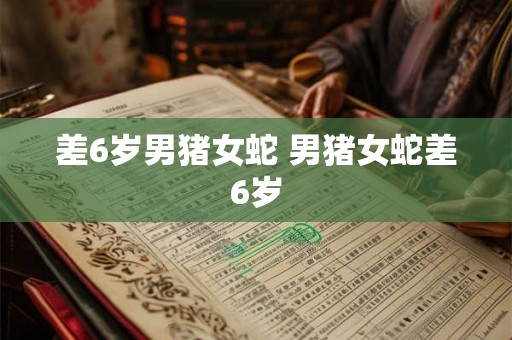 差6岁男猪女蛇 男猪女蛇差6岁