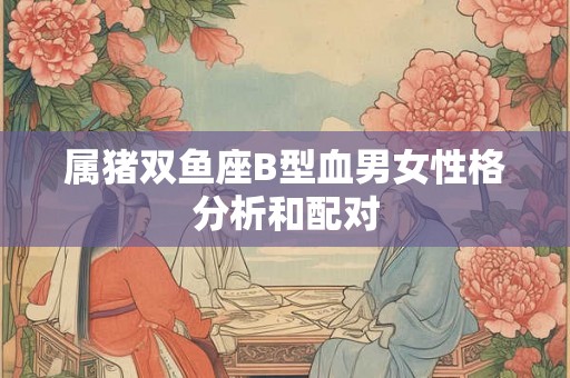 属猪双鱼座B型血男女性格分析和配对