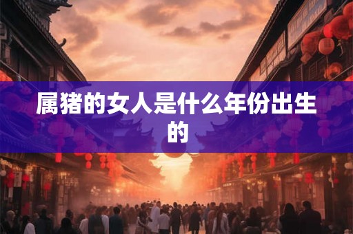 属猪的女人是什么年份出生的 属猪的女人是什么年份出生的