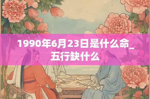 1990年6月23日是什么命_五行缺什么 1990年6月23日是什么命_五行缺什么