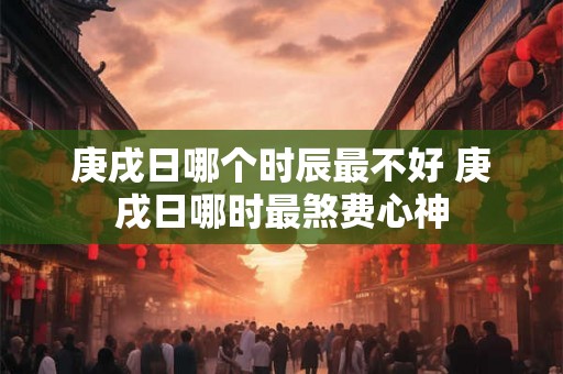 庚戌日哪个时辰最不好 庚戌日哪时最煞费心神 庚戌日哪个时辰最不好 庚戌日哪时最煞费心神