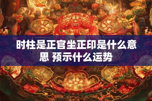 时柱是正官坐正印是什么意思 预示什么运势