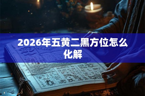 2026年五黄二黑方位怎么化解 2026年五黄二黑方位怎么化解