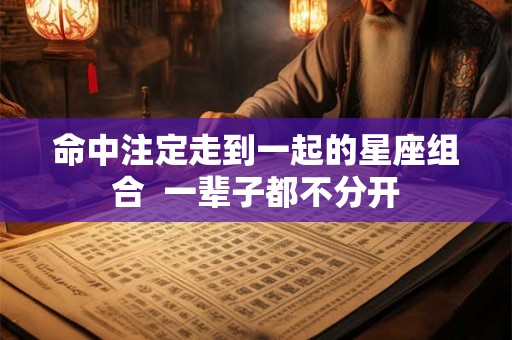 命中注定走到一起的星座组合  一辈子都不分开