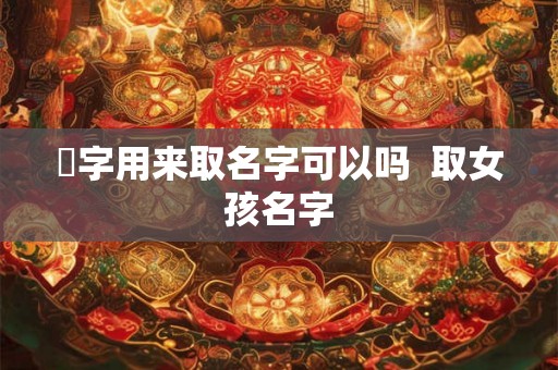 伈字用来取名字可以吗 取女孩名字 伈字用来取名字可以吗 取女孩名字