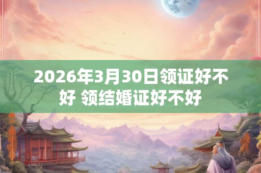 2026年3月30日领证好不好 领结婚证好不好