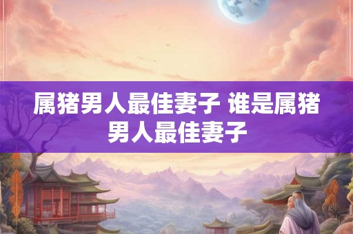 属猪男人最佳妻子 谁是属猪男人最佳妻子