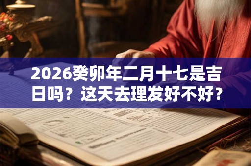 2026癸卯年二月十七是吉日吗？这天去理发好不好？
