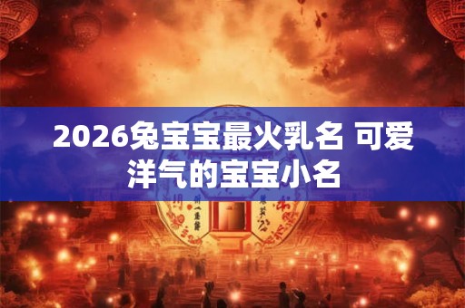 2026兔宝宝最火乳名 可爱洋气的宝宝小名 2026兔宝宝最火乳名 可爱洋气的宝宝小名