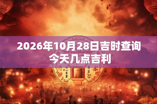 2026年10月28日吉时查询 今天几点吉利