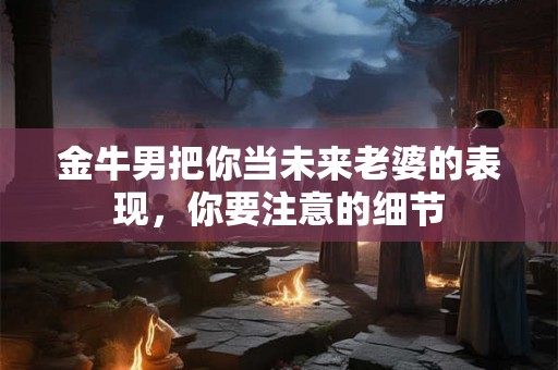 金牛男把你当未来老婆的表现，你要注意的细节