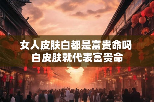 女人皮肤白都是富贵命吗 白皮肤就代表富贵命