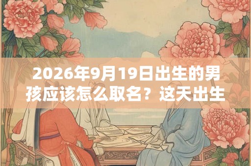 2026年9月19日出生的男孩应该怎么取名？这天出生的孩子好吗？