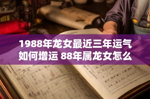 1988年龙女最近三年运气如何增运 88年属龙女怎么提升运势 1988年龙女最近三年运气如何增运 88年属龙女怎么提升运势