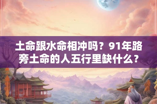 土命跟水命相冲吗？91年路旁土命的人五行里缺什么？