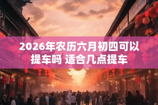 2026年农历六月初四可以提车吗 适合几点提车