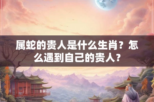属蛇的贵人是什么生肖？怎么遇到自己的贵人？