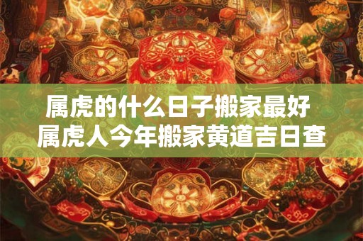 属虎的什么日子搬家最好 属虎人今年搬家黄道吉日查询