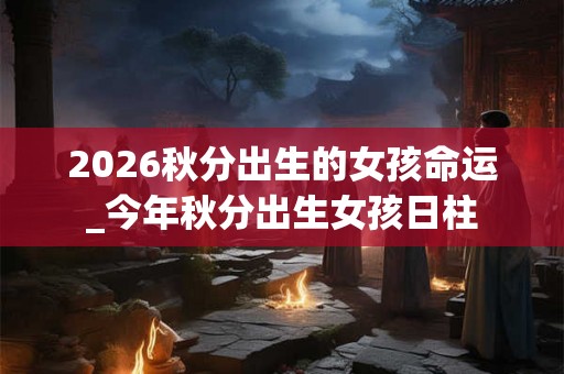 2026秋分出生的女孩命运_今年秋分出生女孩日柱