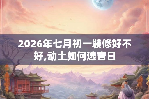 2026年七月初一装修好不好,动土如何选吉日